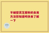 不破壁灵芝原粉的食用方法你知道吗快来了解一下