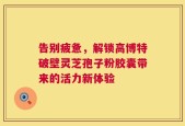告别疲惫，解锁高博特破壁灵芝孢子粉胶囊带来的活力新体验
