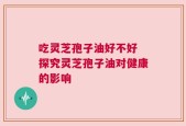 吃灵芝孢子油好不好 探究灵芝孢子油对健康的影响