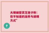 大理破壁灵芝孢子粉：你不知道的滋养与调理方式”