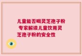 儿童能否喝灵芝孢子粉 专家解读儿童饮用灵芝孢子粉的安全性