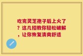 吃完灵芝孢子后上火了？这几招教你轻松破解，让你恢复清爽舒适