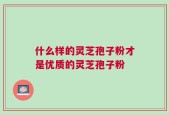 什么样的灵芝孢子粉才是优质的灵芝孢子粉