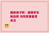 国森孢子粉：健康养生新选择 功效显著备受关注