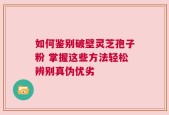 如何鉴别破壁灵芝孢子粉 掌握这些方法轻松辨别真伪优劣
