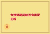 大姨妈期间能否食用灵芝粉