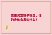 复用灵芝孢子粉后，你的身体会发生什么？