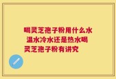 喝灵芝孢子粉用什么水 温水冷水还是热水喝灵芝孢子粉有讲究