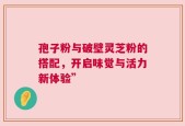 孢子粉与破壁灵芝粉的搭配，开启味觉与活力新体验”