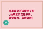仙草堂灵芝破壁孢子粉_仙草堂灵芝孢子粉，破壁技术，高效吸收)