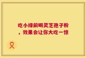 吃小绿前喝灵芝孢子粉，效果会让你大吃一惊