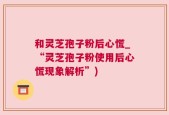 和灵芝孢子粉后心慌_“灵芝孢子粉使用后心慌现象解析”)