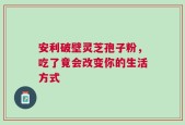 安利破壁灵芝孢子粉，吃了竟会改变你的生活方式