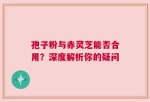 孢子粉与赤灵芝能否合用？深度解析你的疑问
