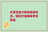 大灵芝孢子粉的绝佳吃法，轻松打造美味养生佳品