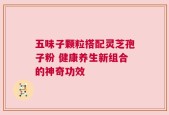 五味子颗粒搭配灵芝孢子粉 健康养生新组合的神奇功效