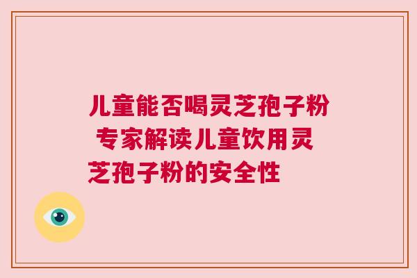 儿童能否喝灵芝孢子粉 专家解读儿童饮用灵芝孢子粉的安全性