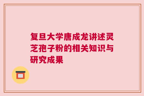 复旦大学唐成龙讲述灵芝孢子粉的相关知识与研究成果