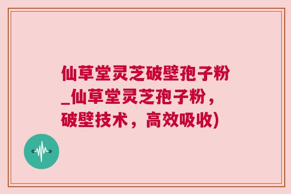 仙草堂灵芝破壁孢子粉_仙草堂灵芝孢子粉，破壁技术，高效吸收)