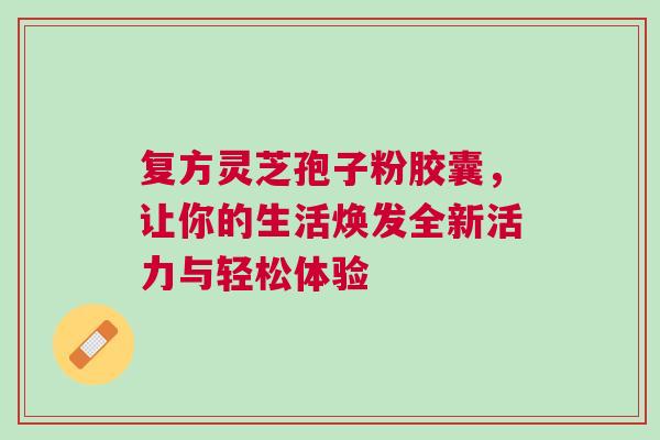 复方灵芝孢子粉胶囊，让你的生活焕发全新活力与轻松体验