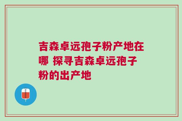 吉森卓远孢子粉产地在哪 探寻吉森卓远孢子粉的出产地