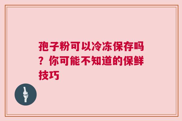 孢子粉可以冷冻保存吗？你可能不知道的保鲜技巧