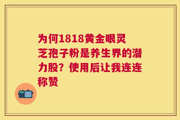 为何1818黄金眼灵芝孢子粉是养生界的潜力股？使用后让我连连称赞