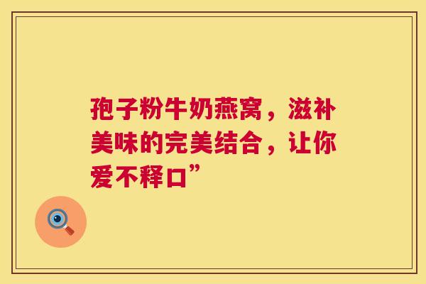 孢子粉牛奶燕窝，滋补美味的完美结合，让你爱不释口”