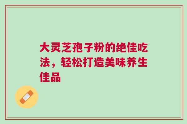 大灵芝孢子粉的绝佳吃法，轻松打造美味养生佳品