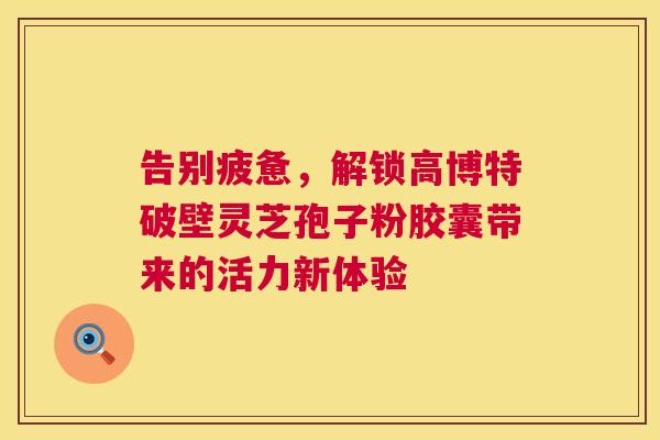 告别疲惫，解锁高博特破壁灵芝孢子粉胶囊带来的活力新体验