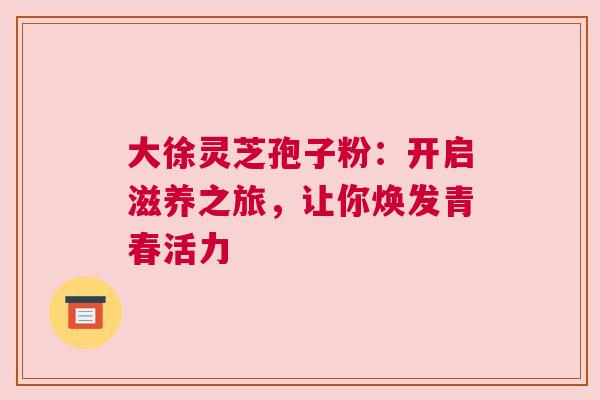 大徐灵芝孢子粉：开启滋养之旅，让你焕发青春活力