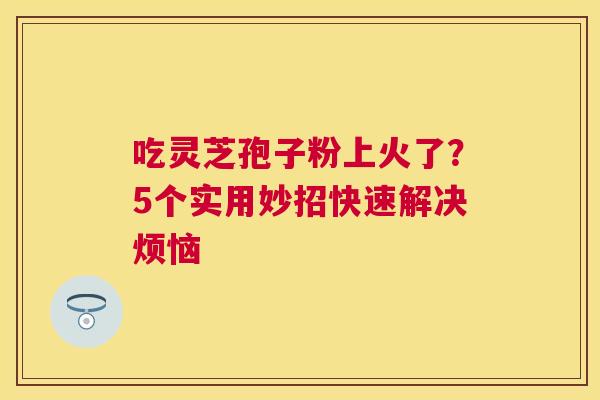 吃灵芝孢子粉上火了？5个实用妙招快速解决烦恼