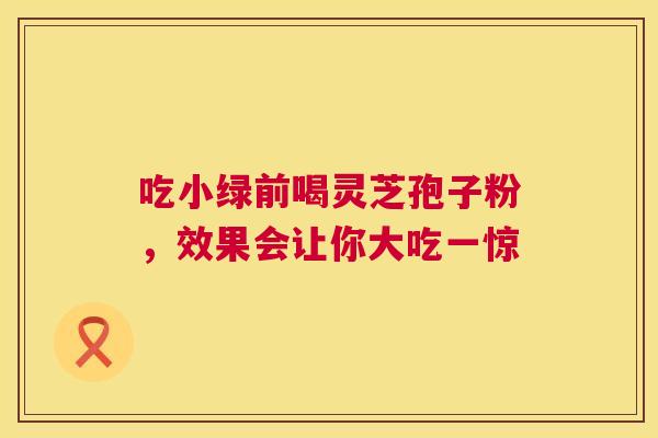 吃小绿前喝灵芝孢子粉，效果会让你大吃一惊