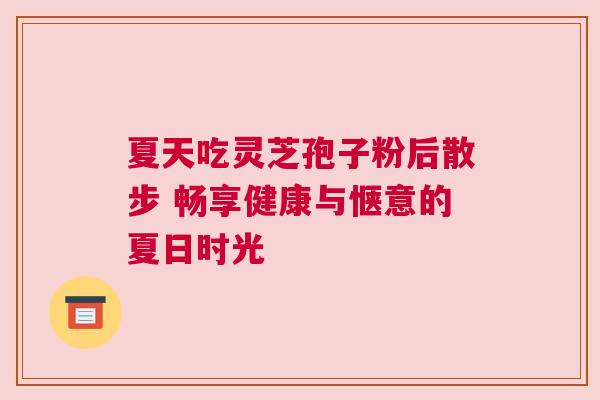 夏天吃灵芝孢子粉后散步 畅享健康与惬意的夏日时光
