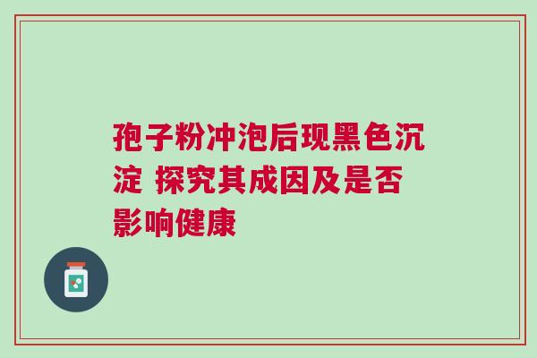 孢子粉冲泡后现黑色沉淀 探究其成因及是否影响健康