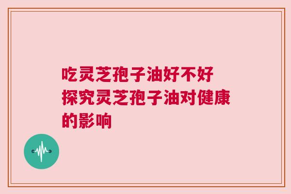 吃灵芝孢子油好不好 探究灵芝孢子油对健康的影响