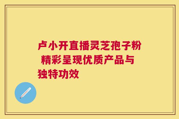 卢小开直播灵芝孢子粉 精彩呈现优质产品与独特功效
