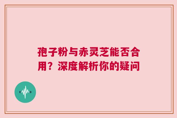 孢子粉与赤灵芝能否合用？深度解析你的疑问