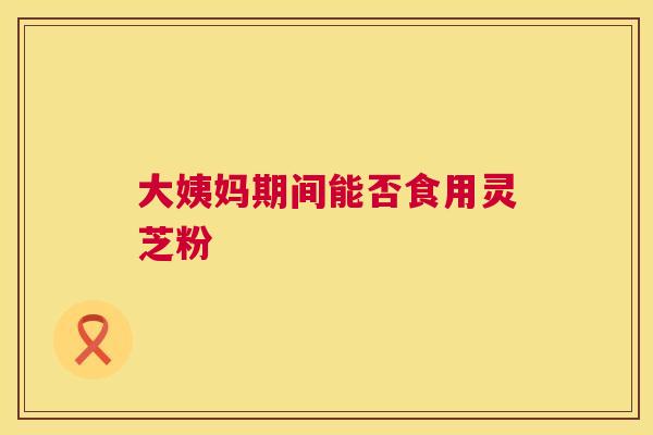 大姨妈期间能否食用灵芝粉