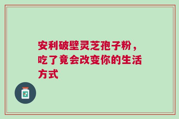 安利破壁灵芝孢子粉，吃了竟会改变你的生活方式